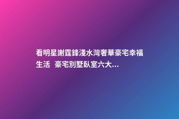 看明星謝霆鋒淺水灣奢華豪宅幸福生活   豪宅別墅臥室六大風水禁忌
